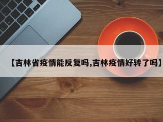 【吉林省疫情能反复吗,吉林疫情好转了吗】