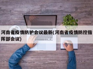 河南省疫情防护会议最新(河南省疫情防控指挥部会议)