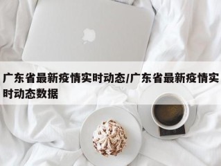 广东省最新疫情实时动态/广东省最新疫情实时动态数据