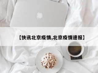 【快讯北京疫情,北京疫情速报】