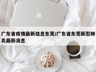 广东省疫情最新信息东莞/广东省东莞新型肺炎最新消息