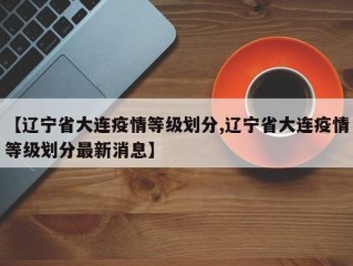 【辽宁省大连疫情等级划分,辽宁省大连疫情等级划分最新消息】