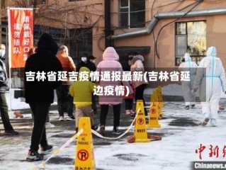 吉林省延吉疫情通报最新(吉林省延边疫情)