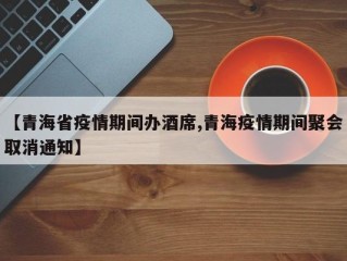 【青海省疫情期间办酒席,青海疫情期间聚会取消通知】