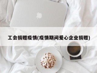 工会捐赠疫情(疫情期间爱心企业捐赠)