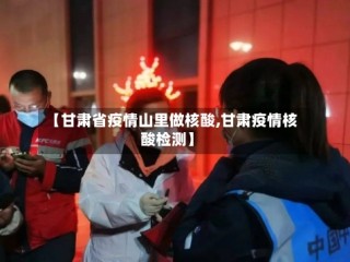 【甘肃省疫情山里做核酸,甘肃疫情核酸检测】