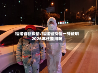 福建省新疫情/福建省疫情一线证明2026年还能用吗