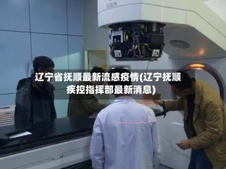 辽宁省抚顺最新流感疫情(辽宁抚顺疾控指挥部最新消息)