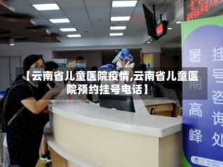 【云南省儿童医院疫情,云南省儿童医院预约挂号电话】