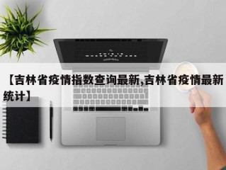 【吉林省疫情指数查询最新,吉林省疫情最新统计】
