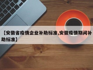 【安徽省疫情企业补助标准,安徽疫情期间补助标准】