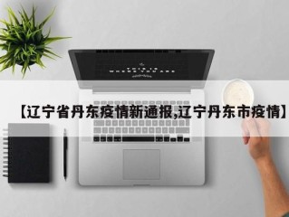 【辽宁省丹东疫情新通报,辽宁丹东市疫情】