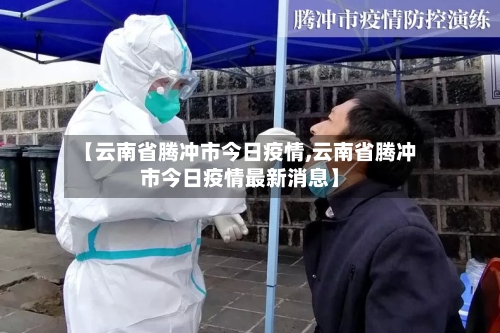 【云南省腾冲市今日疫情,云南省腾冲市今日疫情最新消息】-第2张图片