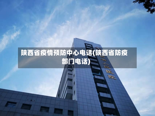陕西省疫情预防中心电话(陕西省防疫部门电话)-第2张图片