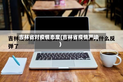 吉林省对疫情态度(吉林省疫情严峻)-第1张图片