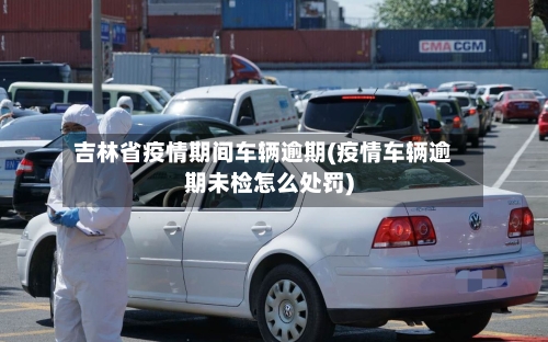吉林省疫情期间车辆逾期(疫情车辆逾期未检怎么处罚)-第1张图片