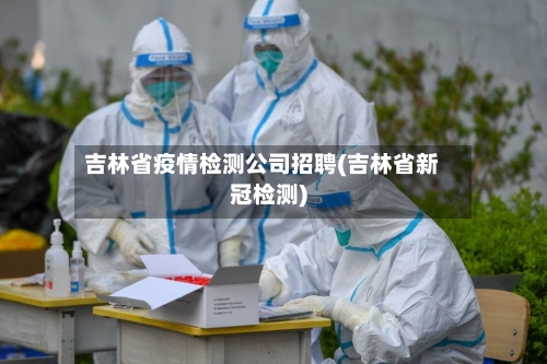 吉林省疫情检测公司招聘(吉林省新冠检测)-第2张图片