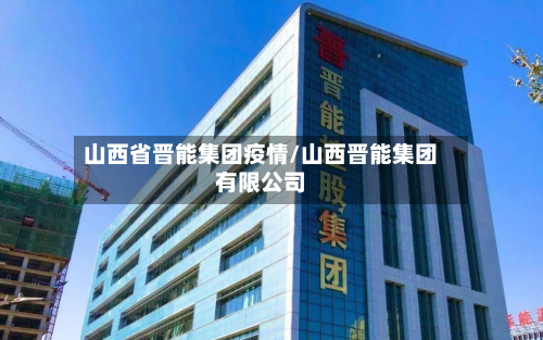山西省晋能集团疫情/山西晋能集团有限公司-第2张图片