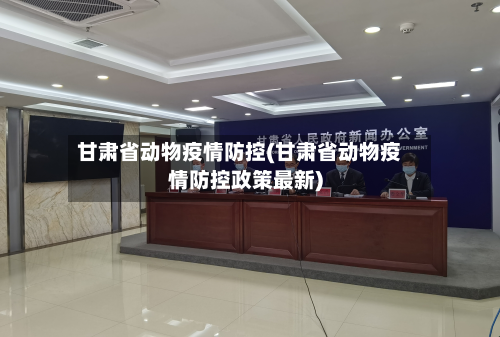 甘肃省动物疫情防控(甘肃省动物疫情防控政策最新)-第2张图片