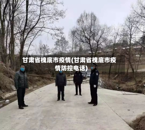 甘肃省槐底市疫情(甘肃省槐底市疫情防控电话)-第1张图片