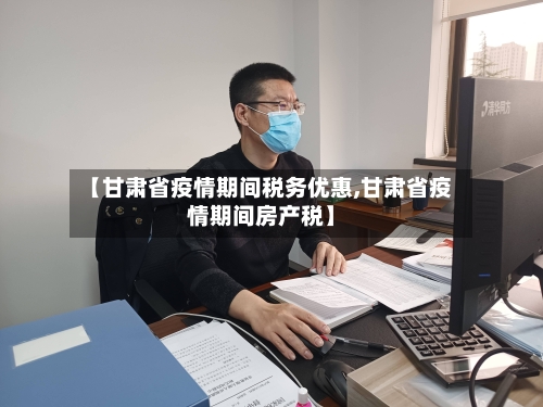 【甘肃省疫情期间税务优惠,甘肃省疫情期间房产税】-第2张图片