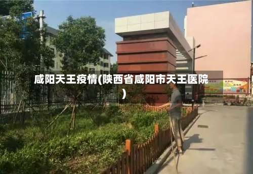 咸阳天王疫情(陕西省咸阳市天王医院)-第1张图片