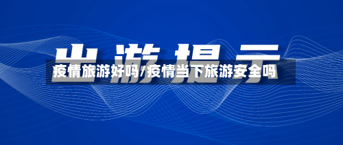 疫情旅游好吗/疫情当下旅游安全吗-第1张图片