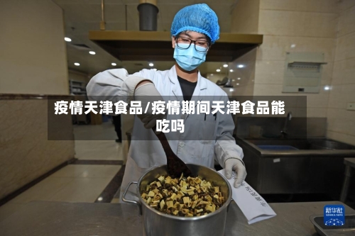 疫情天津食品/疫情期间天津食品能吃吗-第1张图片