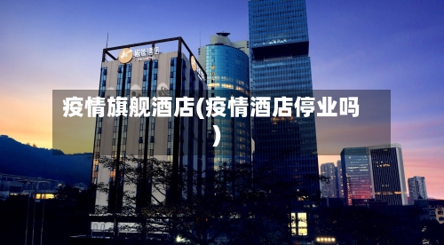 疫情旗舰酒店(疫情酒店停业吗)-第1张图片