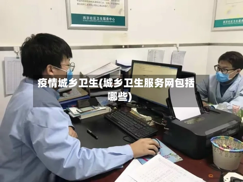 疫情城乡卫生(城乡卫生服务网包括哪些)-第2张图片