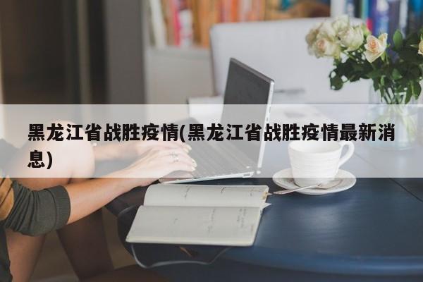 黑龙江省战胜疫情(黑龙江省战胜疫情最新消息)