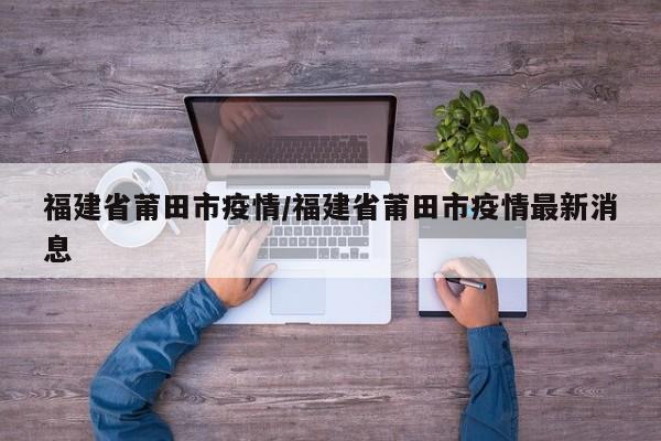 福建省莆田市疫情/福建省莆田市疫情最新消息