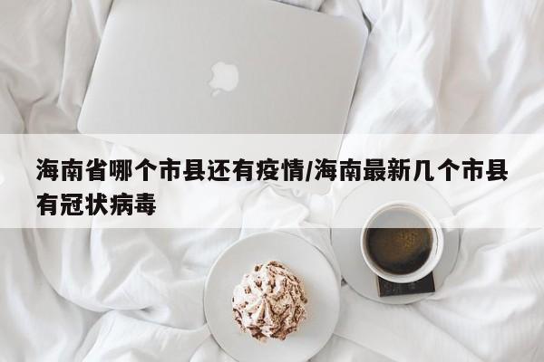 海南省哪个市县还有疫情/海南最新几个市县有冠状病毒