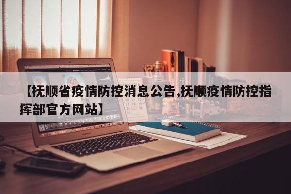 【抚顺省疫情防控消息公告,抚顺疫情防控指挥部官方网站】