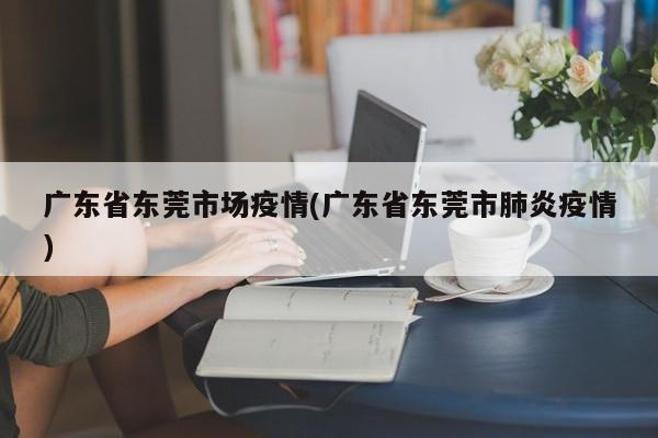 广东省东莞市场疫情(广东省东莞市肺炎疫情)