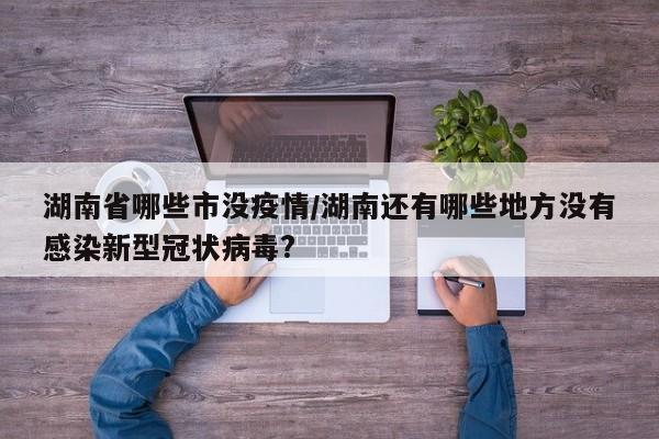 湖南省哪些市没疫情/湖南还有哪些地方没有感染新型冠状病毒?