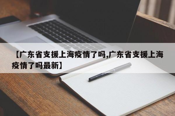 【广东省支援上海疫情了吗,广东省支援上海疫情了吗最新】
