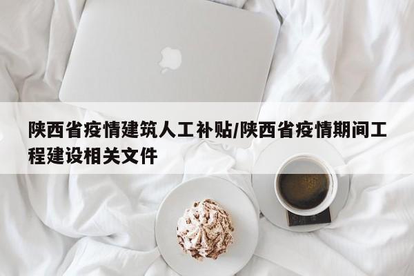 陕西省疫情建筑人工补贴/陕西省疫情期间工程建设相关文件