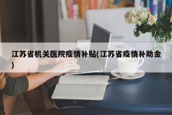 江苏省机关医院疫情补贴(江苏省疫情补助金)
