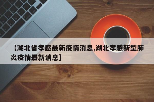 【湖北省孝感最新疫情消息,湖北孝感新型肺炎疫情最新消息】