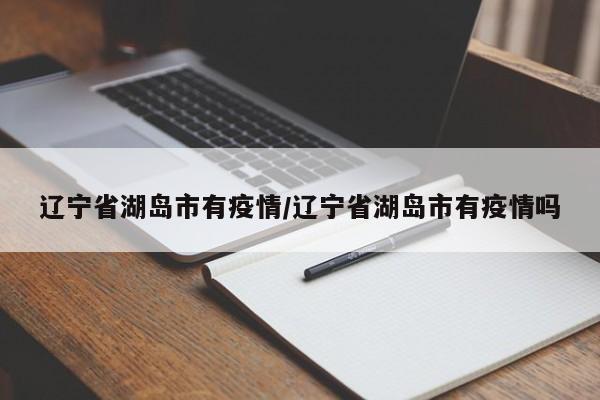 辽宁省湖岛市有疫情/辽宁省湖岛市有疫情吗