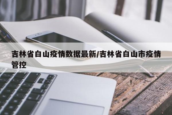 吉林省白山疫情数据最新/吉林省白山市疫情管控