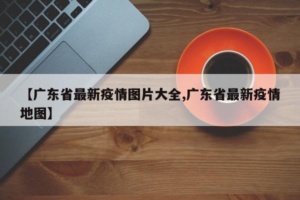 【广东省最新疫情图片大全,广东省最新疫情地图】