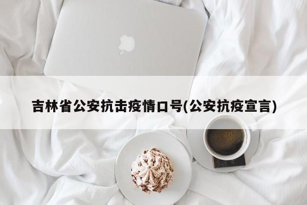 吉林省公安抗击疫情口号(公安抗疫宣言)