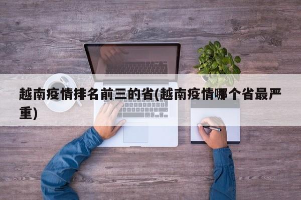 越南疫情排名前三的省(越南疫情哪个省最严重)