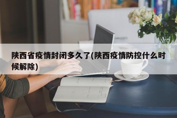 陕西省疫情封闭多久了(陕西疫情防控什么时候解除)