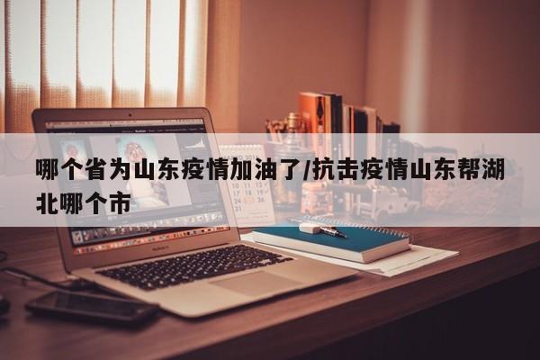 哪个省为山东疫情加油了/抗击疫情山东帮湖北哪个市