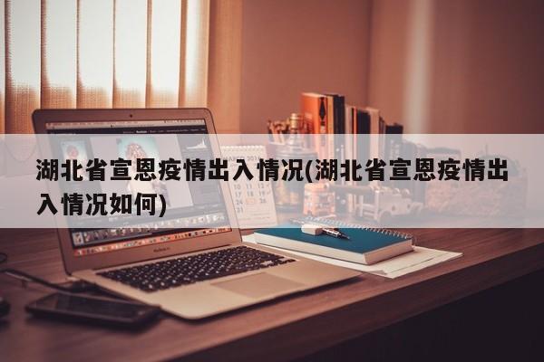 湖北省宣恩疫情出入情况(湖北省宣恩疫情出入情况如何)