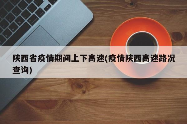 陕西省疫情期间上下高速(疫情陕西高速路况查询)