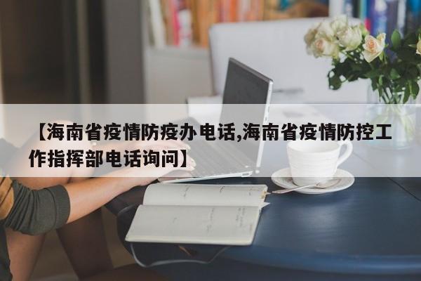 【海南省疫情防疫办电话,海南省疫情防控工作指挥部电话询问】